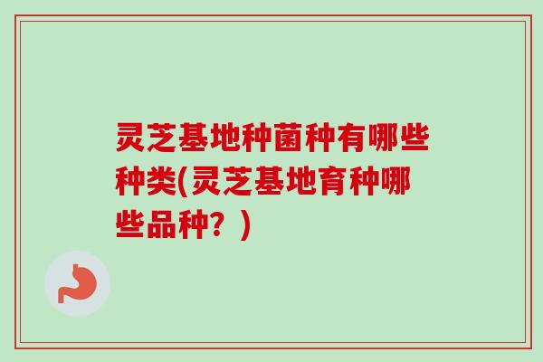 灵芝基地种菌种有哪些种类(灵芝基地育种哪些品种？)