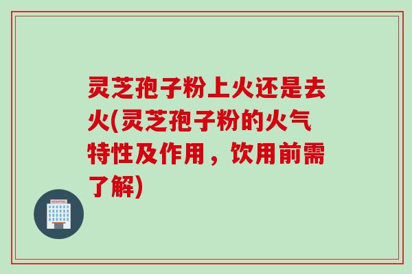 灵芝孢子粉上火还是去火(灵芝孢子粉的火气特性及作用，饮用前需了解)