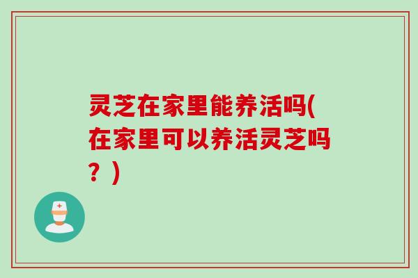 灵芝在家里能养活吗(在家里可以养活灵芝吗?) 灵芝在家里能养活吗(在家里可以养活灵芝吗?)