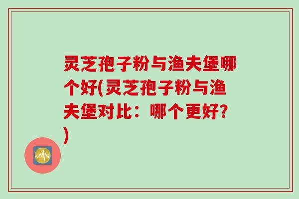灵芝孢子粉与渔夫堡哪个好(灵芝孢子粉与渔夫堡对比：哪个更好？)