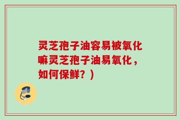 灵芝孢子油容易被氧化嘛灵芝孢子油易氧化，如何保鲜？)