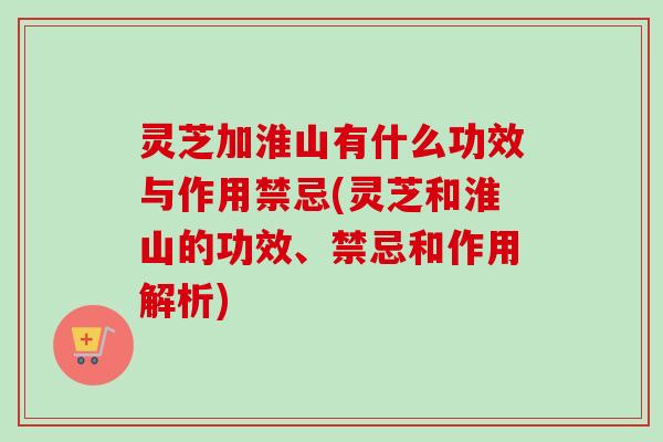 灵芝加淮山有什么功效与作用禁忌(灵芝和淮山的功效、禁忌和作用解析)