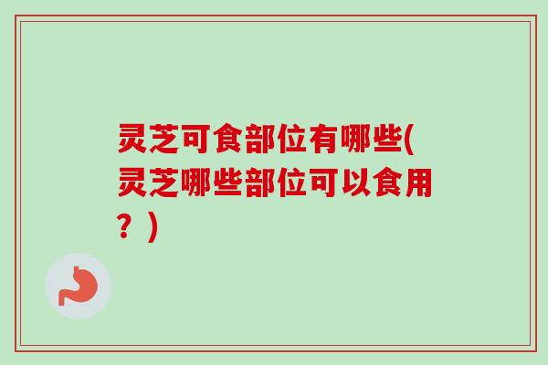 灵芝可食部位有哪些(灵芝哪些部位可以食用?) 灵芝可食部位有哪些(灵芝哪些部位可以食用?)