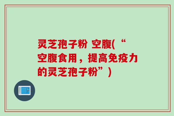 灵芝孢子粉 空腹(“空腹食用，提高免疫力的灵芝孢子粉”)