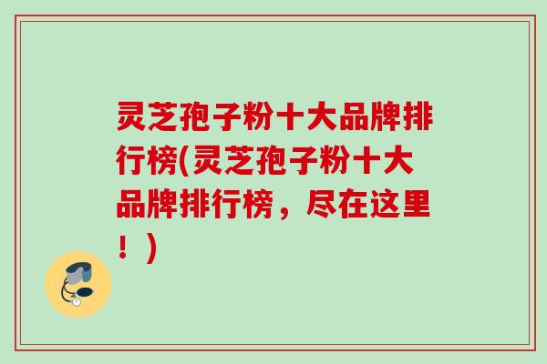 灵芝孢子粉十大品牌排行榜(灵芝孢子粉十大品牌排行榜，尽在这里！)