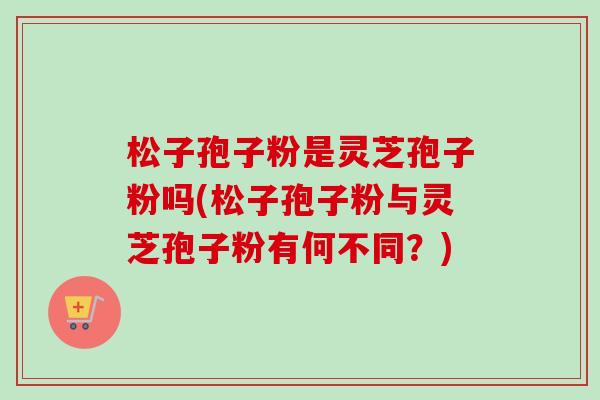松子孢子粉是灵芝孢子粉吗(松子孢子粉与灵芝孢子粉有何不同？)