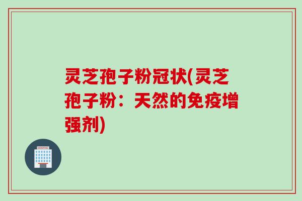灵芝孢子粉冠状(灵芝孢子粉：天然的免疫增强剂)