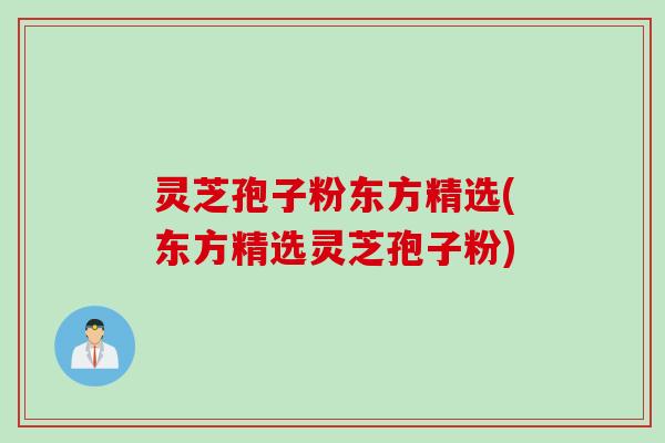 灵芝孢子粉东方精选(东方精选灵芝孢子粉) 灵芝孢子粉东方精选(东方精选灵芝孢子粉)
