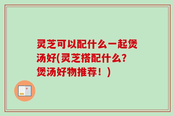 灵芝可以配什么一起煲汤好(灵芝搭配什么？煲汤好物推荐！)