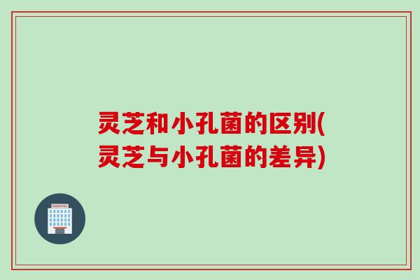 灵芝和小孔菌的区别(灵芝与小孔菌的差异)