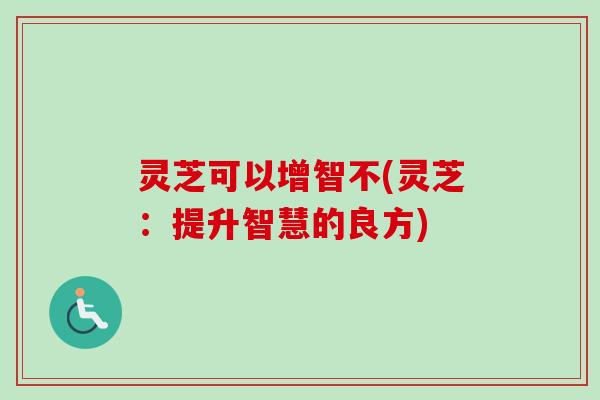 灵芝可以增智不(灵芝：提升智慧的良方)