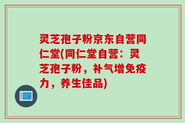 灵芝孢子粉京东自营同仁堂(同仁堂自营：灵芝孢子粉，补气增免疫力，养生佳品)