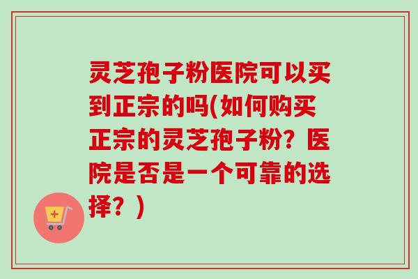 灵芝孢子粉医院可以买到正宗的吗(如何购买正宗的灵芝孢子粉？医院是否是一个可靠的选择？)