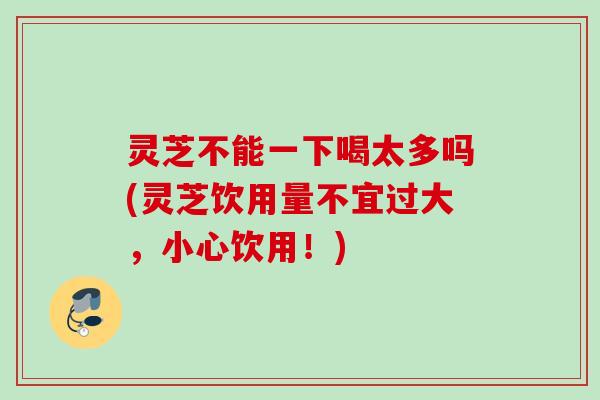 灵芝不能一下喝太多吗(灵芝饮用量不宜过大,小心饮用!) 灵芝不能一下喝太多吗(灵芝饮用量不宜过大,小心饮用!)