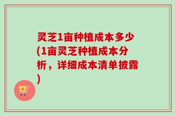 灵芝1亩种植成本多少(1亩灵芝种植成本分析，详细成本清单披露)
