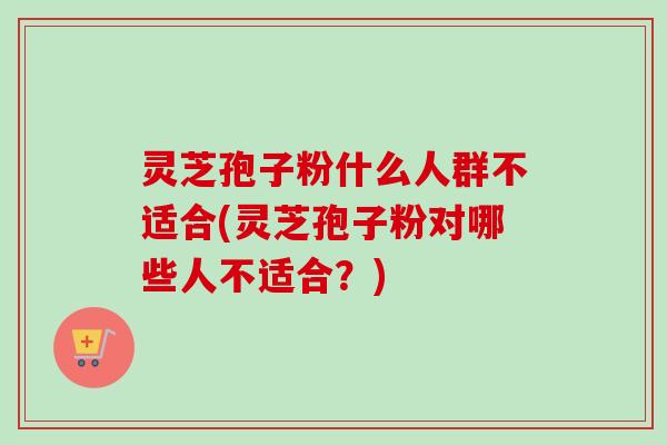 灵芝孢子粉什么人群不适合(灵芝孢子粉对哪些人不适合？)