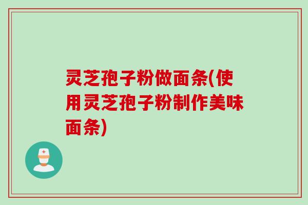 灵芝孢子粉做面条(使用灵芝孢子粉制作美味面条)