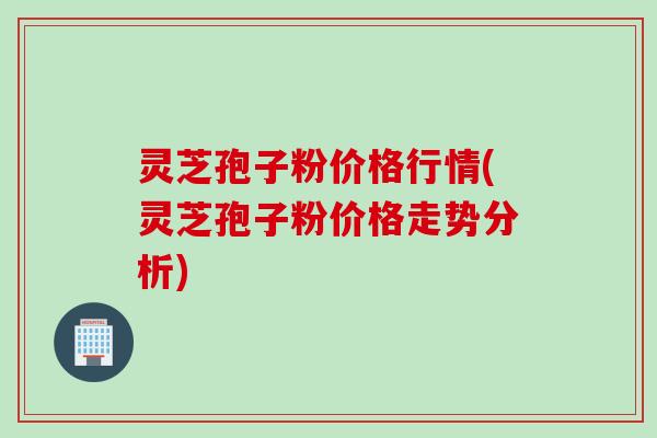 灵芝孢子粉价格行情(灵芝孢子粉价格走势分析)