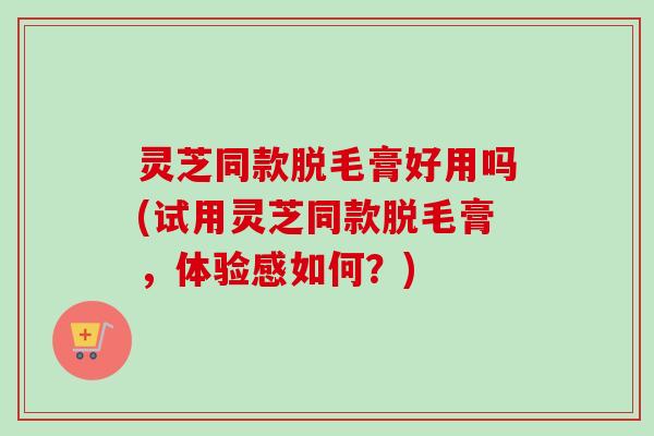 灵芝同款脱毛膏好用吗(试用灵芝同款脱毛膏，体验感如何？)