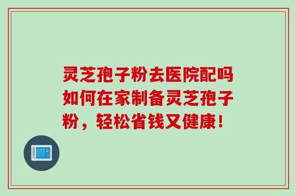灵芝孢子粉去医院配吗如何在家制备灵芝孢子粉，轻松省钱又健康！