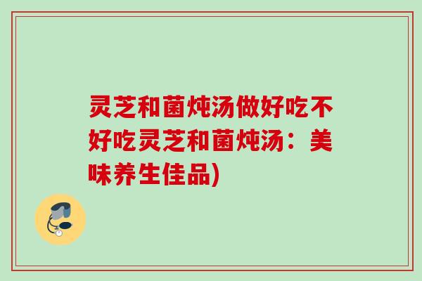灵芝和菌炖汤做好吃不好吃灵芝和菌炖汤：美味养生佳品)