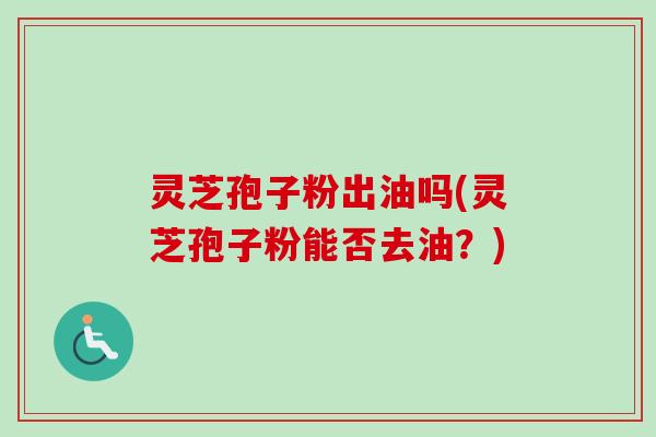 灵芝孢子粉出油吗(灵芝孢子粉能否去油？)