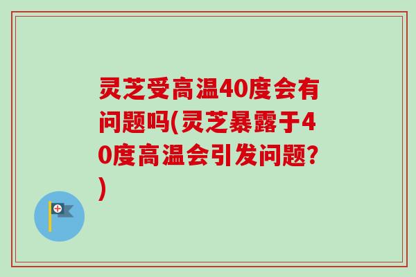 灵芝受高温40度会有问题吗(灵芝暴露于40度高温会引发问题?) 灵芝受高温40度会有问题吗(灵芝暴露于40度高温会引发问题?)