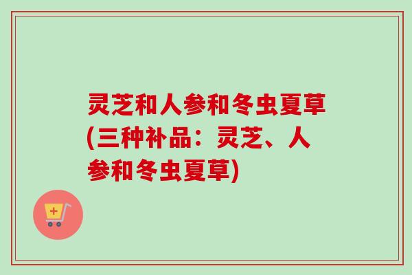 灵芝和人参和冬虫夏草(三种补品:灵芝、人参和冬虫夏草) 灵芝和人参和冬虫夏草(三种补品:灵芝、人参和冬虫夏草)