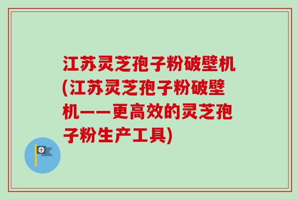 江苏灵芝孢子粉破壁机(江苏灵芝孢子粉破壁机——更高效的灵芝孢子粉生产工具)