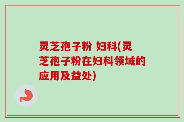 灵芝孢子粉 妇科(灵芝孢子粉在妇科领域的应用及益处)