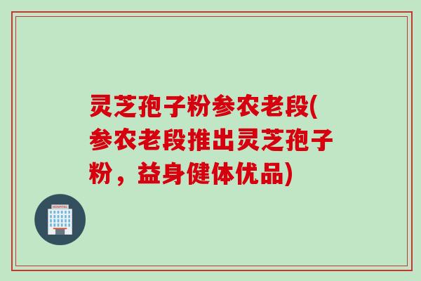 灵芝孢子粉参农老段(参农老段推出灵芝孢子粉,益身健体优品) 灵芝孢子粉参农老段(参农老段推出灵芝孢子粉,益身健体优品)