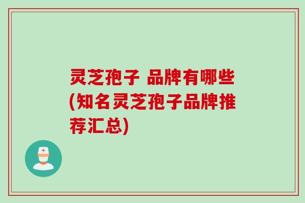 灵芝孢子 品牌有哪些(知名灵芝孢子品牌推荐汇总)
