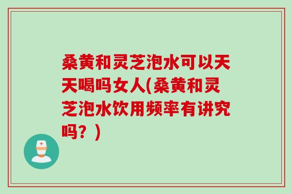 桑黄和灵芝泡水可以天天喝吗女人(桑黄和灵芝泡水饮用频率有讲究吗？)