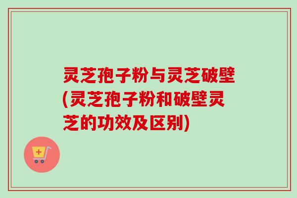 灵芝孢子粉与灵芝破壁(灵芝孢子粉和破壁灵芝的功效及区别)