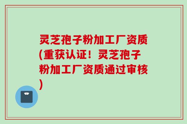 灵芝孢子粉加工厂资质(重获认证！灵芝孢子粉加工厂资质通过审核)