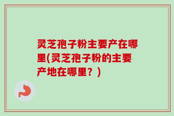 灵芝孢子粉主要产在哪里(灵芝孢子粉的主要产地在哪里？)