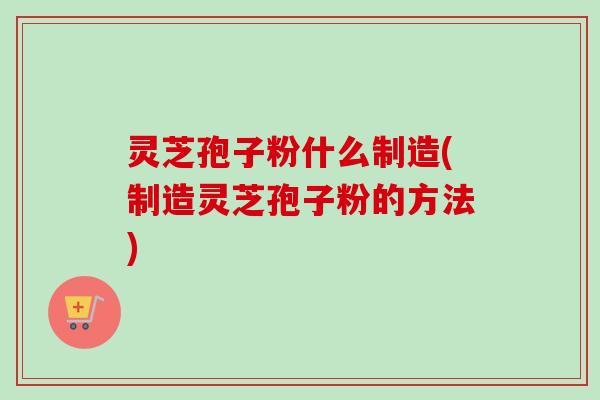 灵芝孢子粉什么制造(制造灵芝孢子粉的方法)