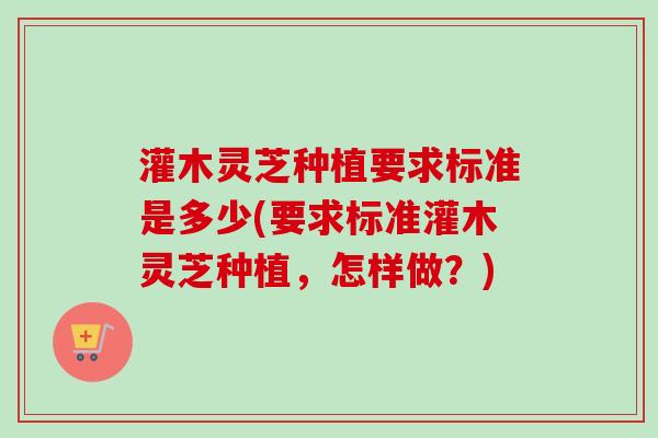 灌木灵芝种植要求标准是多少(要求标准灌木灵芝种植，怎样做？)