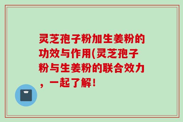 灵芝孢子粉加生姜粉的功效与作用(灵芝孢子粉与生姜粉的联合效力，一起了解！
