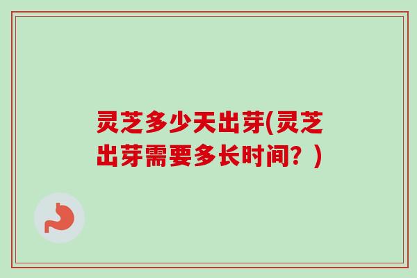 灵芝多少天出芽(灵芝出芽需要多长时间？)