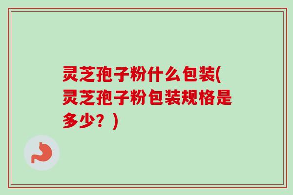 灵芝孢子粉什么包装(灵芝孢子粉包装规格是多少？)