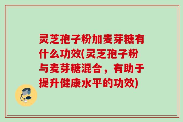 灵芝孢子粉加麦芽糖有什么功效(灵芝孢子粉与麦芽糖混合，有助于提升健康水平的功效)