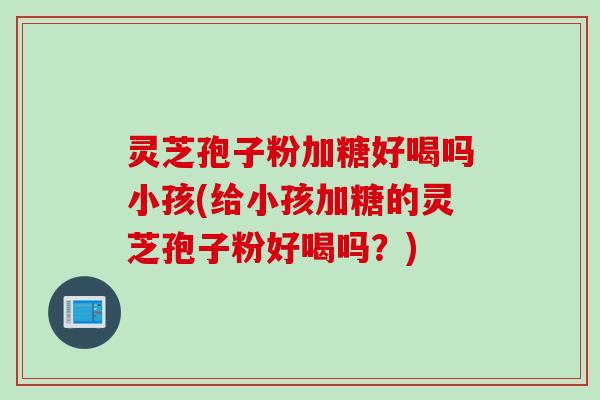 灵芝孢子粉加糖好喝吗小孩(给小孩加糖的灵芝孢子粉好喝吗？)