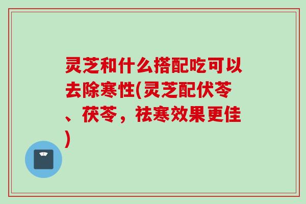 灵芝和什么搭配吃可以去除寒性(灵芝配伏苓、茯苓，祛寒效果更佳)