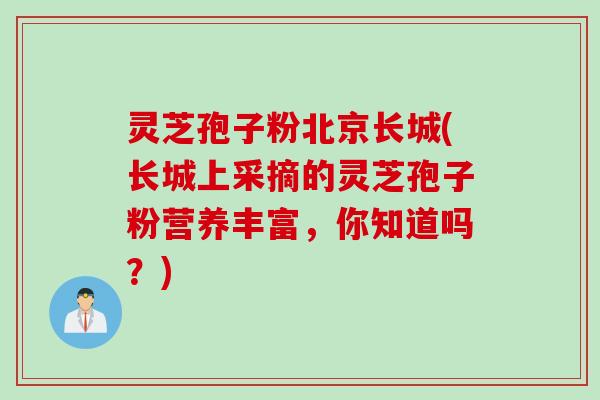 灵芝孢子粉北京长城(长城上采摘的灵芝孢子粉营养丰富，你知道吗？)
