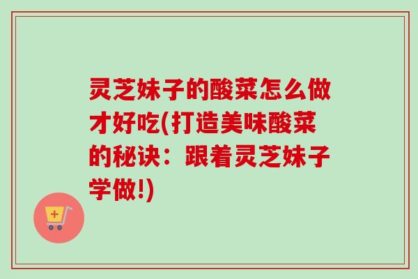 灵芝妹子的酸菜怎么做才好吃(打造美味酸菜的秘诀：跟着灵芝妹子学做!)