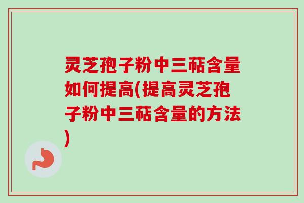 灵芝孢子粉中三萜含量如何提高(提高灵芝孢子粉中三萜含量的方法)