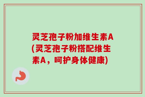灵芝孢子粉加维生素A(灵芝孢子粉搭配维生素A，呵护身体健康)