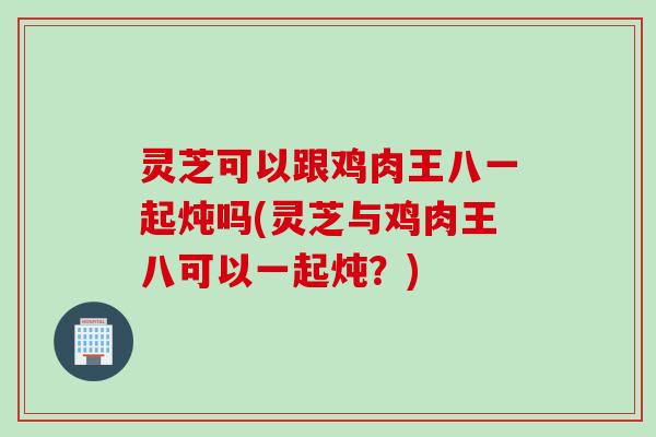 灵芝可以跟鸡肉王八一起炖吗(灵芝与鸡肉王八可以一起炖？)