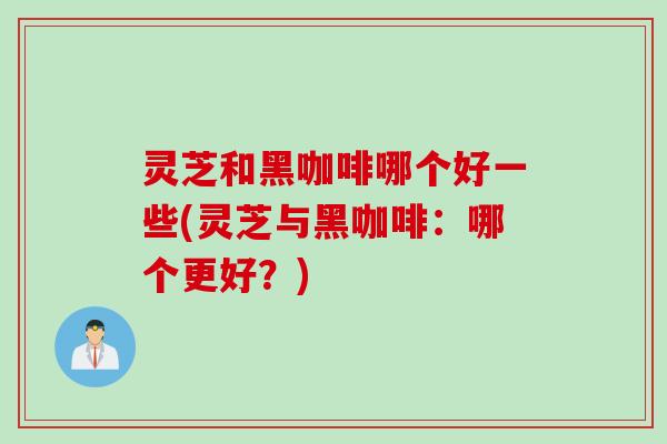灵芝和黑咖啡哪个好一些(灵芝与黑咖啡：哪个更好？)
